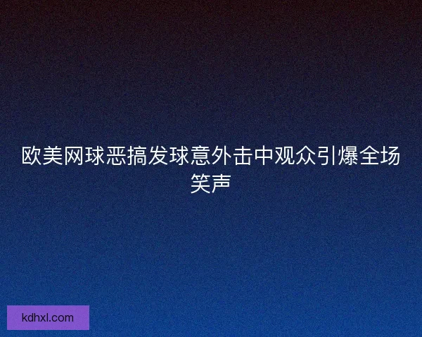 欧美网球恶搞发球意外击中观众引爆全场笑声