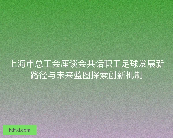 上海市总工会座谈会共话职工足球发展新路径与未来蓝图探索创新机制