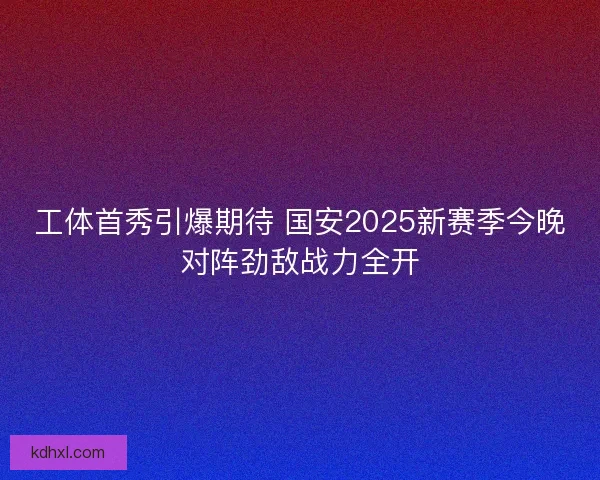 工体首秀引爆期待 国安2025新赛季今晚对阵劲敌战力全开
